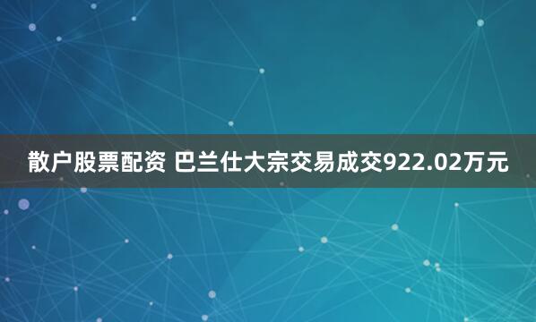 散户股票配资 巴兰仕大宗交易成交922.02万元