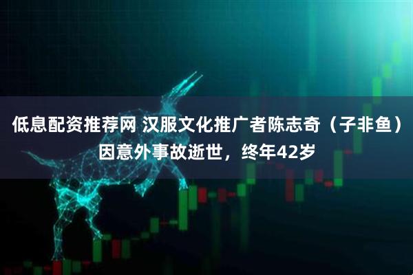 低息配资推荐网 汉服文化推广者陈志奇（子非鱼）因意外事故逝世，终年42岁