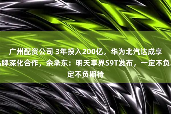 广州配资公司 3年投入200亿，华为北汽达成享界品牌深化合作，余承东：明天享界S9T发布，一定不负期待