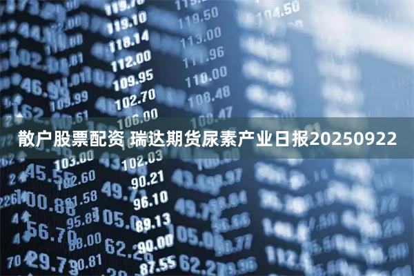 散户股票配资 瑞达期货尿素产业日报20250922