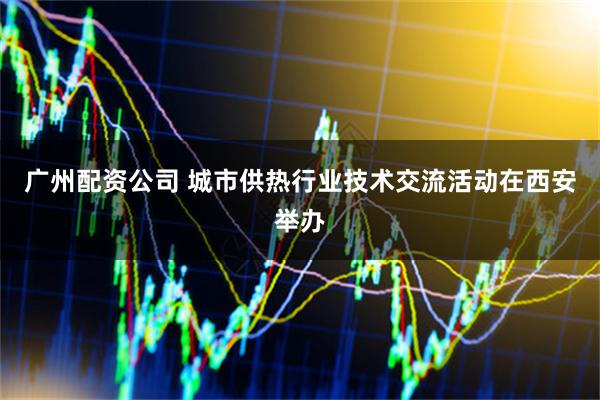 广州配资公司 城市供热行业技术交流活动在西安举办
