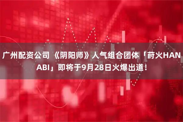 广州配资公司 《阴阳师》人气组合团体「莳火HANABI」即将于9月28日火爆出道！