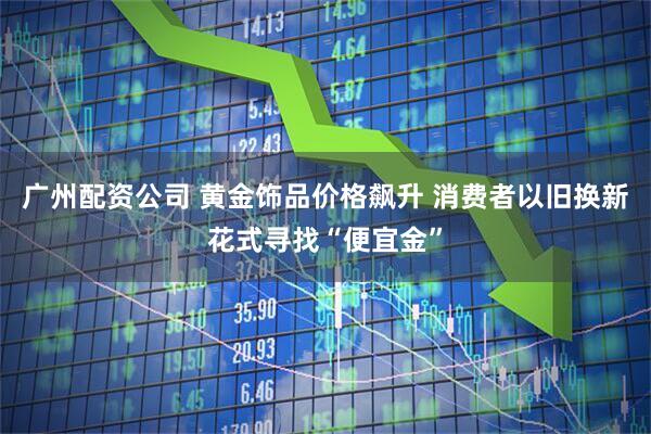 广州配资公司 黄金饰品价格飙升 消费者以旧换新花式寻找“便宜金”