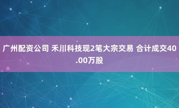 广州配资公司 禾川科技现2笔大宗交易 合计成交40.00万股