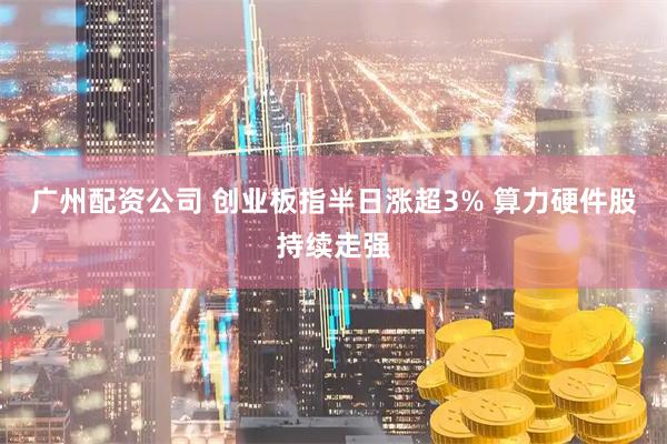 广州配资公司 创业板指半日涨超3% 算力硬件股持续走强