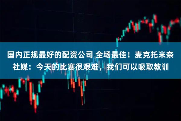国内正规最好的配资公司 全场最佳！麦克托米奈社媒：今天的比赛很艰难，我们可以吸取教训