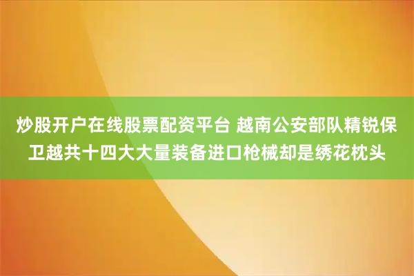 炒股开户在线股票配资平台 越南公安部队精锐保卫越共十四大大量装备进口枪械却是绣花枕头