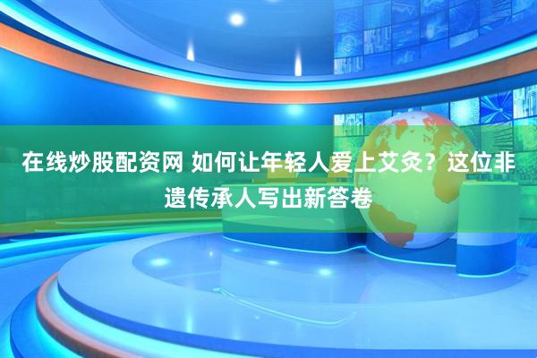 在线炒股配资网 如何让年轻人爱上艾灸？这位非遗传承人写出新答卷