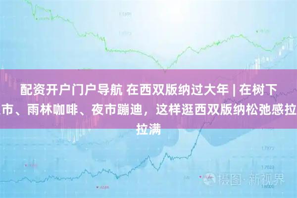 配资开户门户导航 在西双版纳过大年 | 在树下集市、雨林咖啡、夜市蹦迪，这样逛西双版纳松弛感拉满