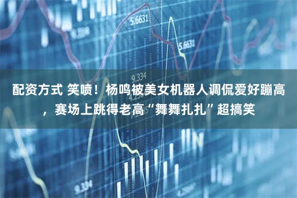 配资方式 笑喷！杨鸣被美女机器人调侃爱好蹦高，赛场上跳得老高“舞舞扎扎”超搞笑