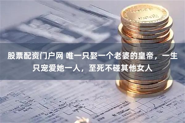 股票配资门户网 唯一只娶一个老婆的皇帝，一生只宠爱她一人，至死不碰其他女人