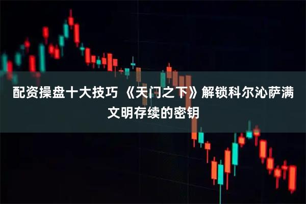 配资操盘十大技巧 《天门之下》解锁科尔沁萨满文明存续的密钥