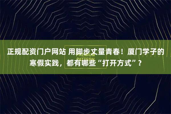 正规配资门户网站 用脚步丈量青春！厦门学子的寒假实践，都有哪些“打开方式”？