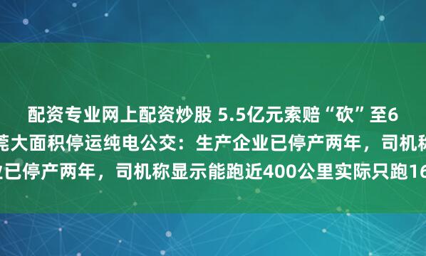 配资专业网上配资炒股 5.5亿元索赔“砍”至6400万元，实地探访东莞大面积停运纯电公交：生产企业已停产两年，司机称显示能跑近400公里实际只跑160公里