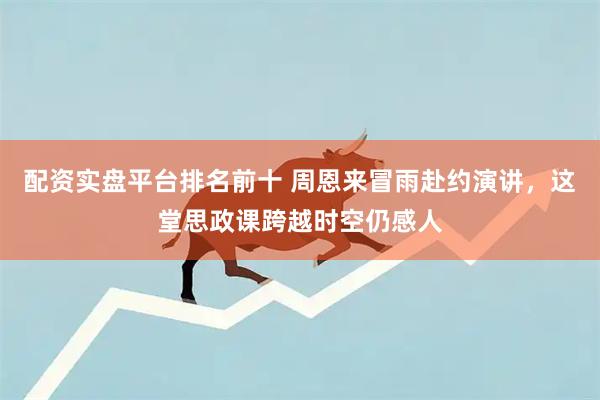 配资实盘平台排名前十 周恩来冒雨赴约演讲，这堂思政课跨越时空仍感人