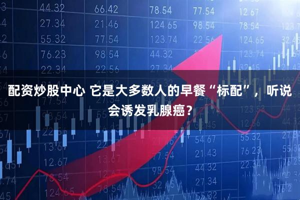 配资炒股中心 它是大多数人的早餐“标配”，听说会诱发乳腺癌？