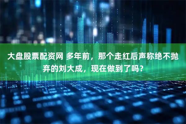 大盘股票配资网 多年前，那个走红后声称绝不抛弃的刘大成，现在做到了吗？