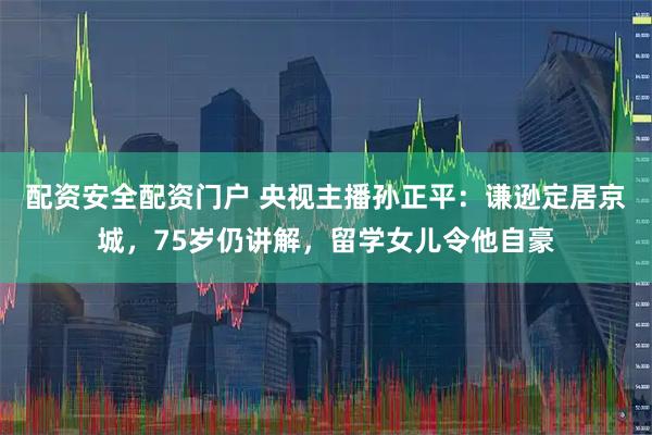 配资安全配资门户 央视主播孙正平：谦逊定居京城，75岁仍讲解，留学女儿令他自豪