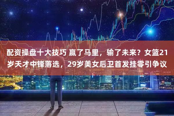 配资操盘十大技巧 赢了马里，输了未来？女篮21岁天才中锋落选，29岁美女后卫首发挂零引争议