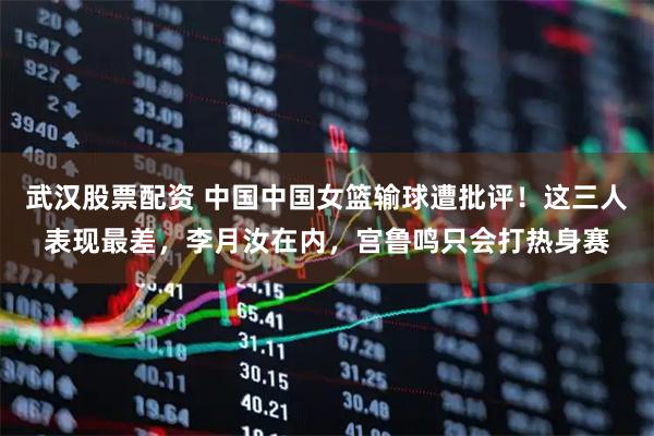 武汉股票配资 中国中国女篮输球遭批评！这三人表现最差，李月汝在内，宫鲁鸣只会打热身赛