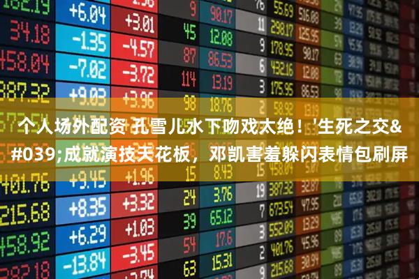 个人场外配资 孔雪儿水下吻戏太绝！'生死之交'成就演技天花板，邓凯害羞躲闪表情包刷屏